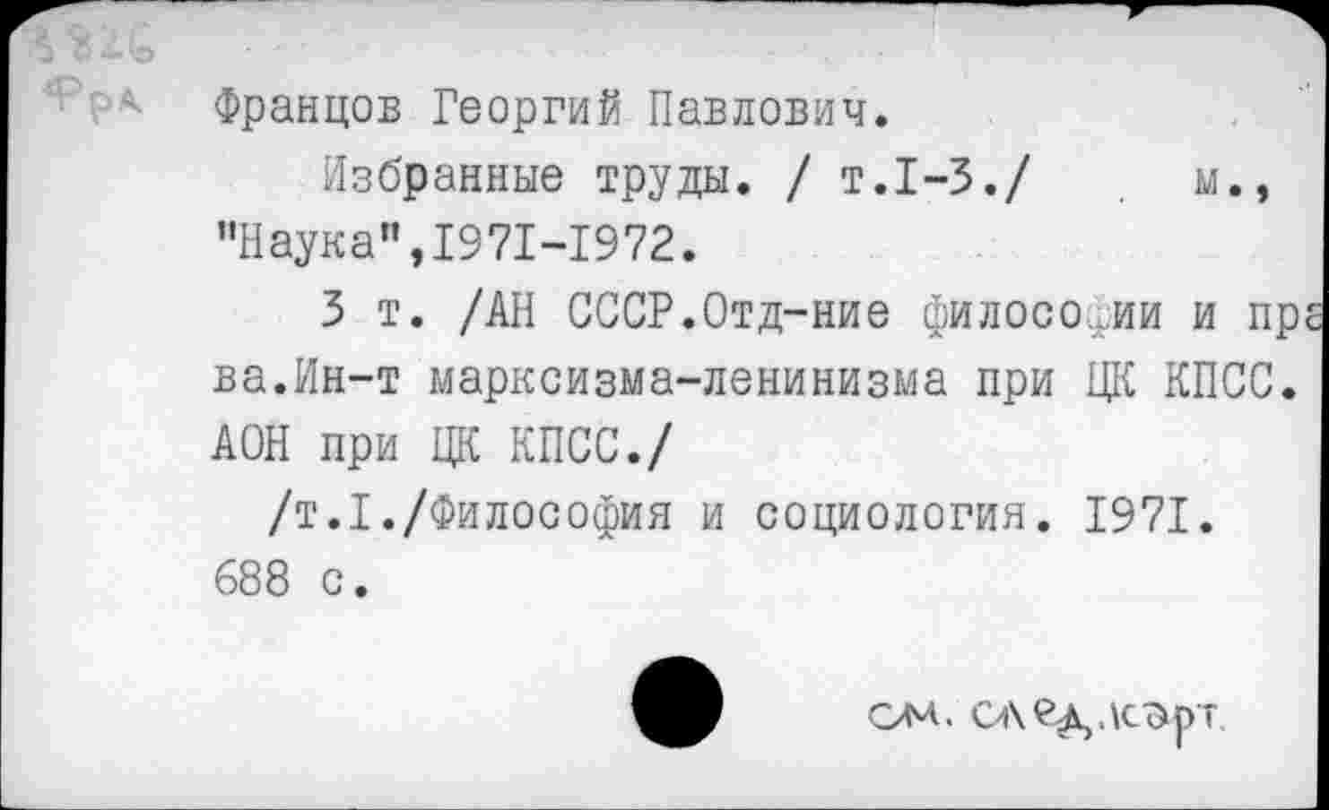 ﻿Францов Георгий Павлович.
Избранные труды. / т.1-3./	м.,
"Наука”,1971-1972.
3 т. /АН СССР.Отд-ние философии и пр ва.Ин-т марксизма-ленинизма при ЦК КПСС. АОН при ЦК КПСС./
/т.1./Философия и социология. 1971.
688 с.
ом. сле^лс^рт.